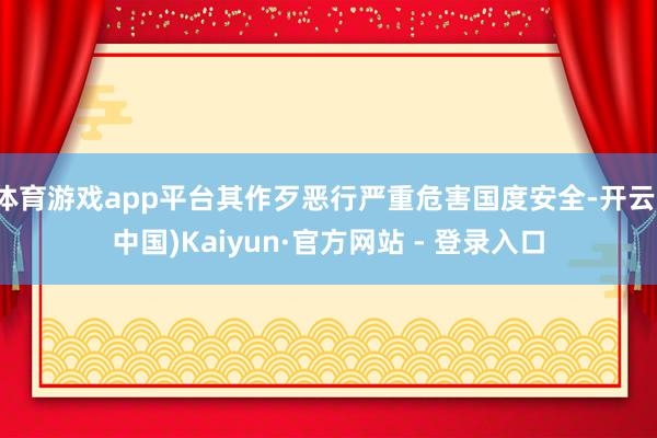 体育游戏app平台其作歹恶行严重危害国度安全-开云(中国)Kaiyun·官方网站 - 登录入口