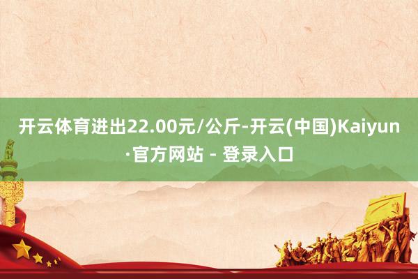 开云体育进出22.00元/公斤-开云(中国)Kaiyun·官方网站 - 登录入口