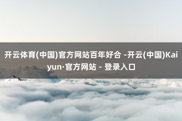 开云体育(中国)官方网站百年好合 -开云(中国)Kaiyun·官方网站 - 登录入口