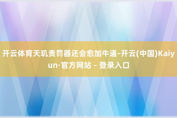 开云体育天玑责罚器还会愈加牛逼-开云(中国)Kaiyun·官方网站 - 登录入口