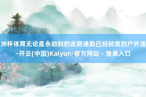 欧洲杯体育无论是永劫刻的走路通勤已经轻度的户外活动-开云(中国)Kaiyun·官方网站 - 登录入口