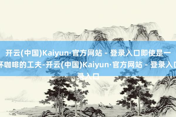 开云(中国)Kaiyun·官方网站 - 登录入口即使是一杯咖啡的工夫-开云(中国)Kaiyun·官方网站 - 登录入口