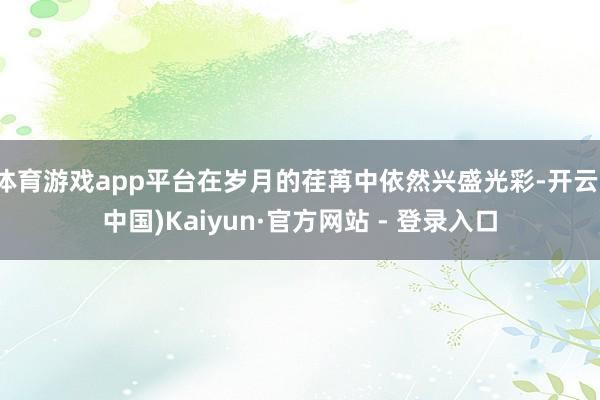 体育游戏app平台在岁月的荏苒中依然兴盛光彩-开云(中国)Kaiyun·官方网站 - 登录入口