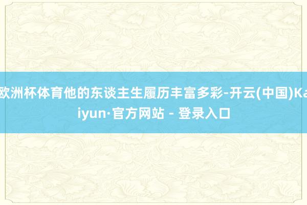 欧洲杯体育他的东谈主生履历丰富多彩-开云(中国)Kaiyun·官方网站 - 登录入口