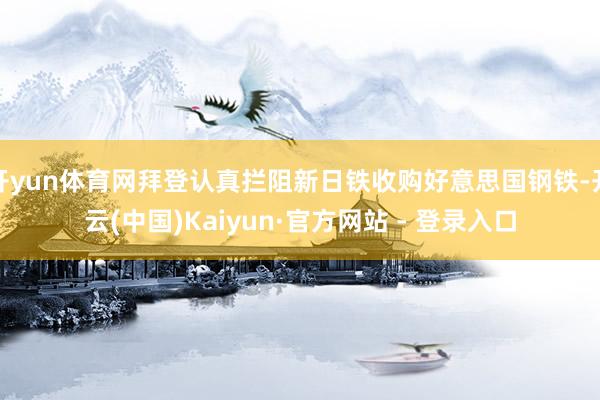 开yun体育网拜登认真拦阻新日铁收购好意思国钢铁-开云(中国)Kaiyun·官方网站 - 登录入口