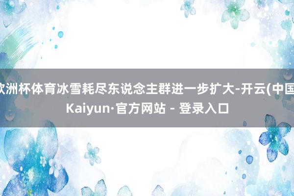 欧洲杯体育冰雪耗尽东说念主群进一步扩大-开云(中国)Kaiyun·官方网站 - 登录入口