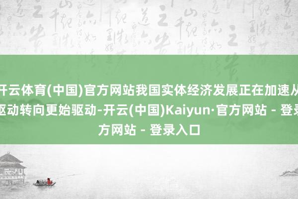 开云体育(中国)官方网站我国实体经济发展正在加速从身分驱动转向更始驱动-开云(中国)Kaiyun·官方网站 - 登录入口