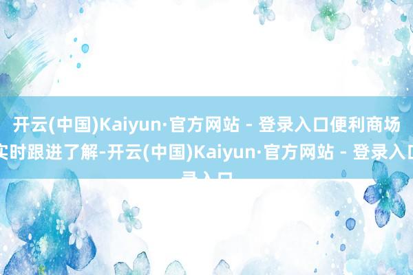 开云(中国)Kaiyun·官方网站 - 登录入口便利商场实时跟进了解-开云(中国)Kaiyun·官方网站 - 登录入口