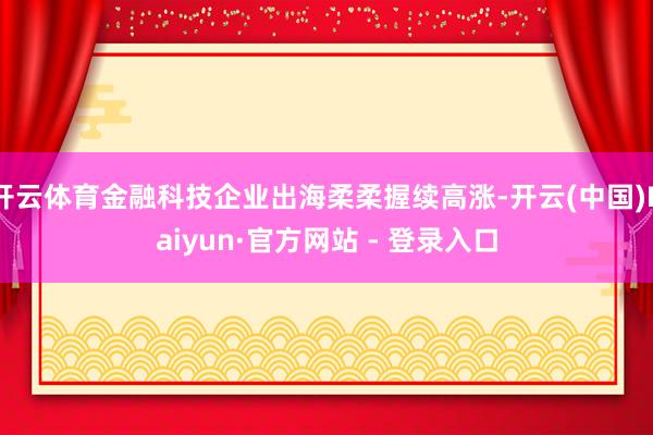 开云体育金融科技企业出海柔柔握续高涨-开云(中国)Kaiyun·官方网站 - 登录入口