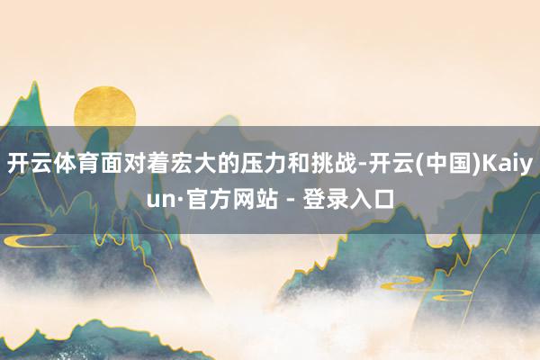 开云体育面对着宏大的压力和挑战-开云(中国)Kaiyun·官方网站 - 登录入口
