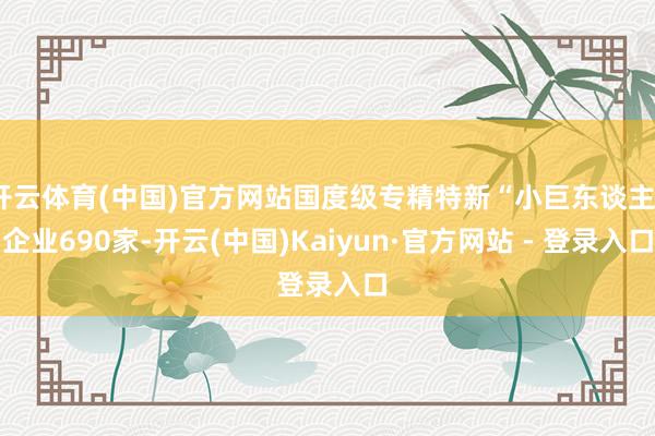 开云体育(中国)官方网站国度级专精特新“小巨东谈主”企业690家-开云(中国)Kaiyun·官方网站 - 登录入口