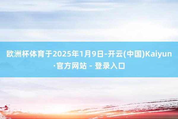 欧洲杯体育于2025年1月9日-开云(中国)Kaiyun·官方网站 - 登录入口