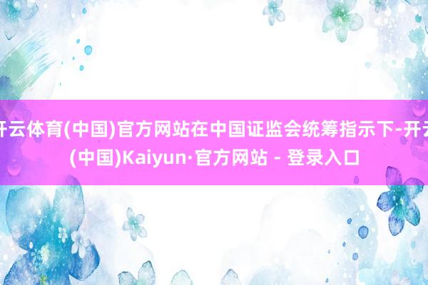开云体育(中国)官方网站在中国证监会统筹指示下-开云(中国)Kaiyun·官方网站 - 登录入口