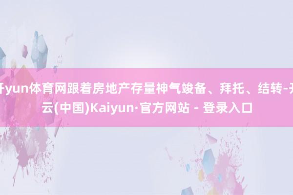 开yun体育网跟着房地产存量神气竣备、拜托、结转-开云(中国)Kaiyun·官方网站 - 登录入口
