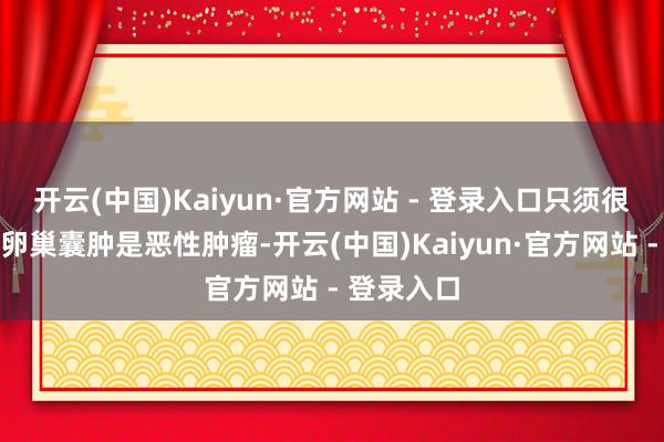 开云(中国)Kaiyun·官方网站 - 登录入口只须很小一部分卵巢囊肿是恶性肿瘤-开云(中国)Kaiyun·官方网站 - 登录入口