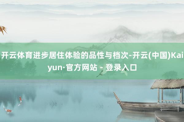 开云体育进步居住体验的品性与档次-开云(中国)Kaiyun·官方网站 - 登录入口