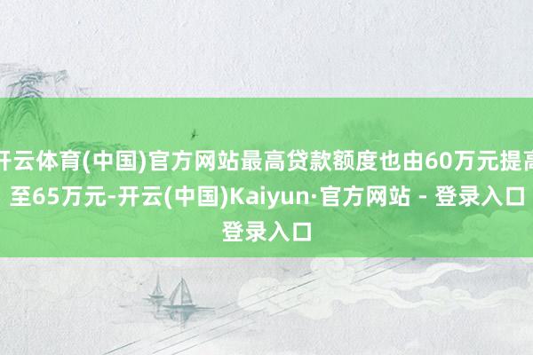 开云体育(中国)官方网站最高贷款额度也由60万元提高至65万元-开云(中国)Kaiyun·官方网站 - 登录入口