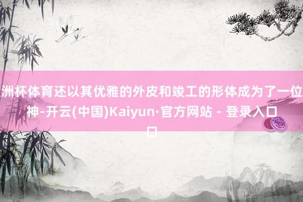 欧洲杯体育还以其优雅的外皮和竣工的形体成为了一位女神-开云(中国)Kaiyun·官方网站 - 登录入口