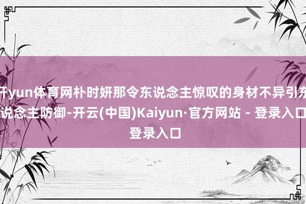 开yun体育网朴时妍那令东说念主惊叹的身材不异引东说念主防御-开云(中国)Kaiyun·官方网站 - 登录入口