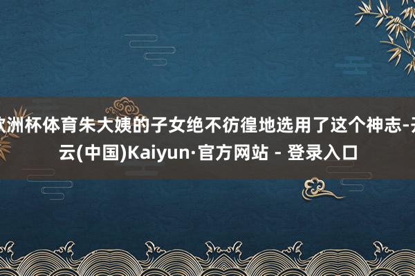 欧洲杯体育朱大姨的子女绝不彷徨地选用了这个神志-开云(中国)Kaiyun·官方网站 - 登录入口