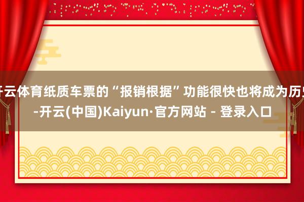 开云体育纸质车票的“报销根据”功能很快也将成为历史-开云(中国)Kaiyun·官方网站 - 登录入口