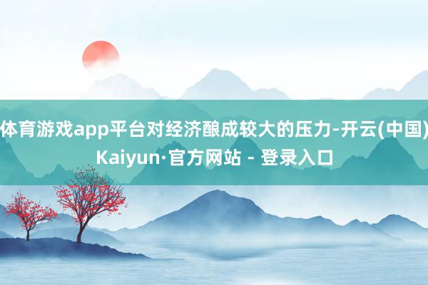 体育游戏app平台对经济酿成较大的压力-开云(中国)Kaiyun·官方网站 - 登录入口