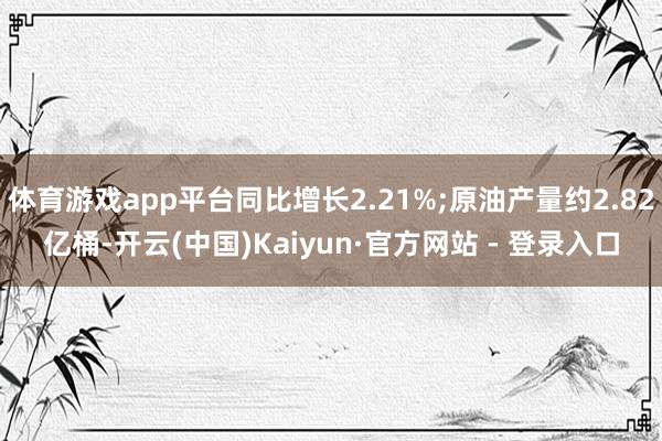 体育游戏app平台同比增长2.21%;原油产量约2.82亿桶-开云(中国)Kaiyun·官方网站 - 登录入口
