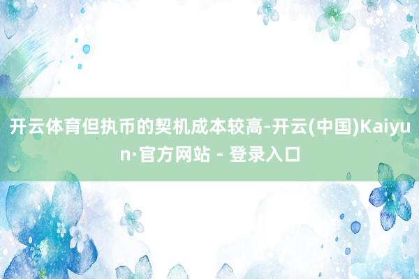开云体育但执币的契机成本较高-开云(中国)Kaiyun·官方网站 - 登录入口