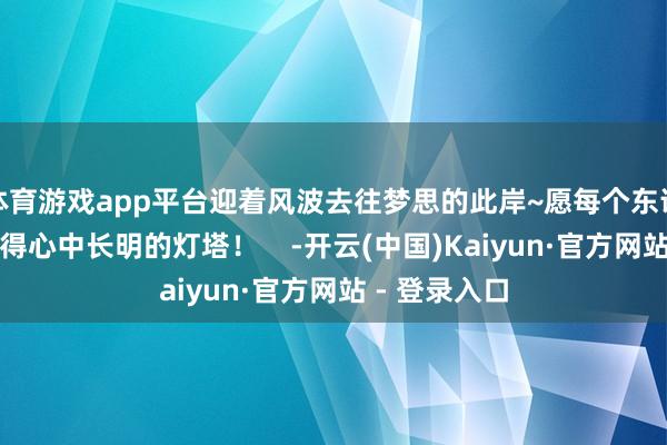 体育游戏app平台迎着风波去往梦思的此岸~愿每个东说念主皆能寻得心中长明的灯塔！    -开云(中国)Kaiyun·官方网站 - 登录入口