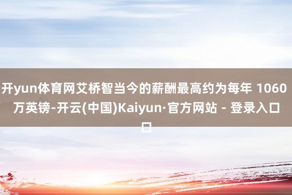 开yun体育网艾桥智当今的薪酬最高约为每年 1060 万英镑-开云(中国)Kaiyun·官方网站 - 登录入口