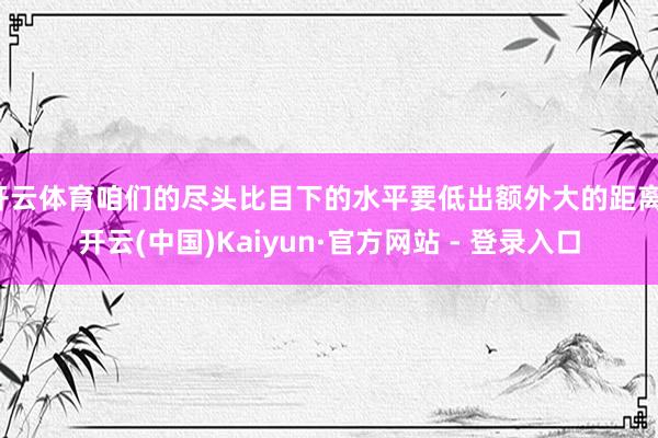 开云体育咱们的尽头比目下的水平要低出额外大的距离-开云(中国)Kaiyun·官方网站 - 登录入口