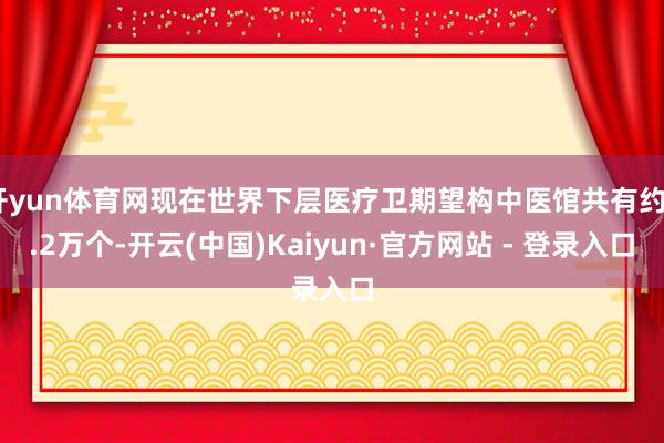 开yun体育网现在世界下层医疗卫期望构中医馆共有约4.2万个-开云(中国)Kaiyun·官方网站 - 登录入口