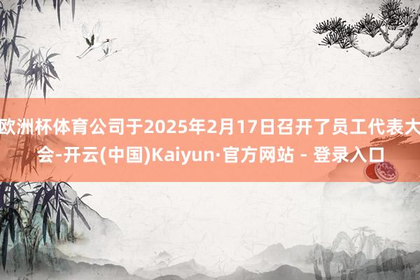 欧洲杯体育公司于2025年2月17日召开了员工代表大会-开云(中国)Kaiyun·官方网站 - 登录入口