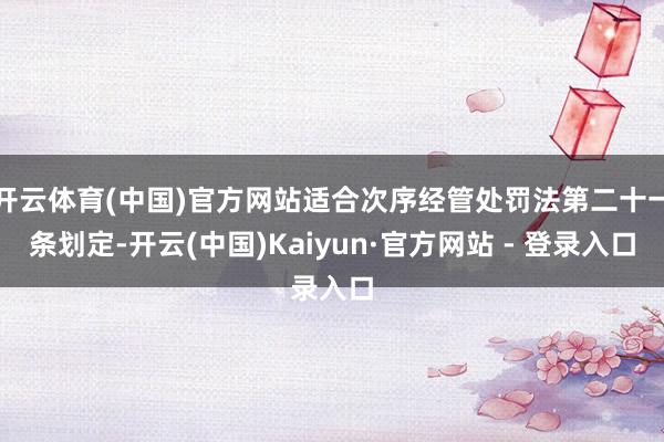 开云体育(中国)官方网站适合次序经管处罚法第二十一条划定-开云(中国)Kaiyun·官方网站 - 登录入口