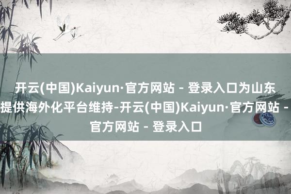 开云(中国)Kaiyun·官方网站 - 登录入口为山东外贸企业提供海外化平台维持-开云(中国)Kaiyun·官方网站 - 登录入口