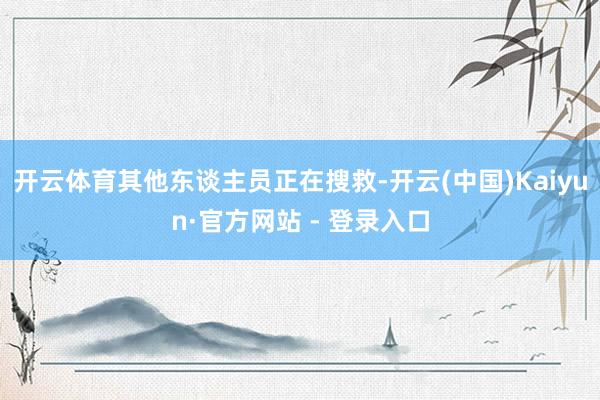 开云体育其他东谈主员正在搜救-开云(中国)Kaiyun·官方网站 - 登录入口