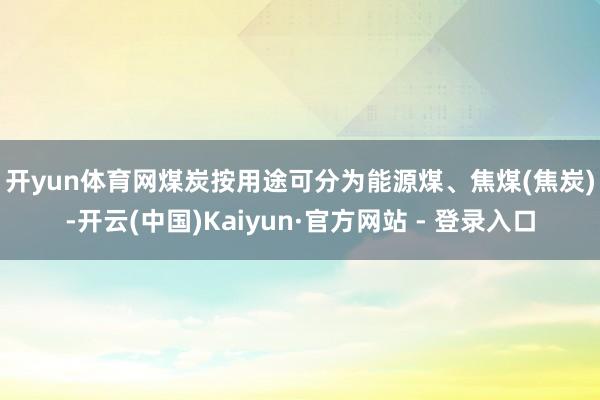开yun体育网　　煤炭按用途可分为能源煤、焦煤(焦炭)-开云(中国)Kaiyun·官方网站 - 登录入口
