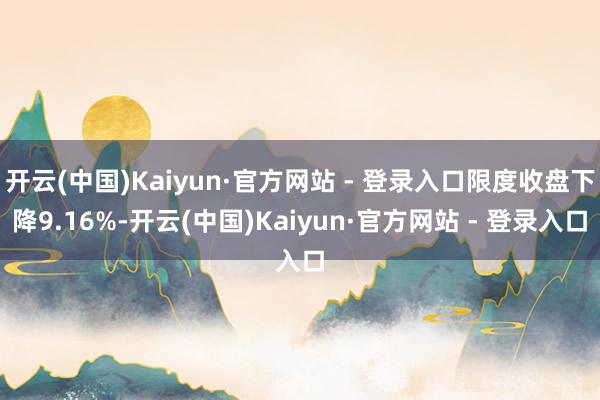 开云(中国)Kaiyun·官方网站 - 登录入口限度收盘下降9.16%-开云(中国)Kaiyun·官方网站 - 登录入口