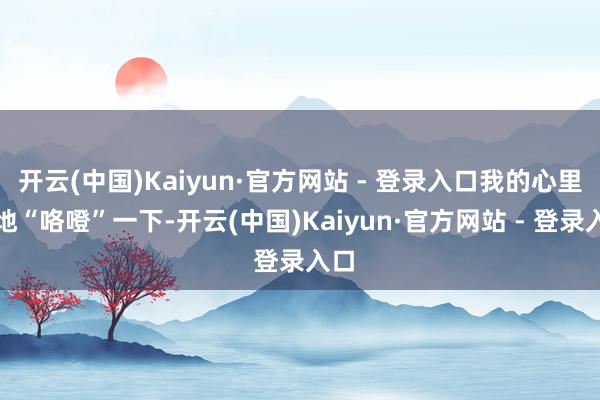 开云(中国)Kaiyun·官方网站 - 登录入口我的心里猛地“咯噔”一下-开云(中国)Kaiyun·官方网站 - 登录入口