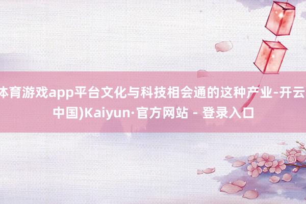 体育游戏app平台文化与科技相会通的这种产业-开云(中国)Kaiyun·官方网站 - 登录入口