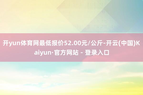 开yun体育网最低报价52.00元/公斤-开云(中国)Kaiyun·官方网站 - 登录入口