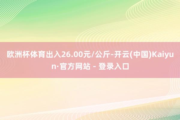 欧洲杯体育出入26.00元/公斤-开云(中国)Kaiyun·官方网站 - 登录入口