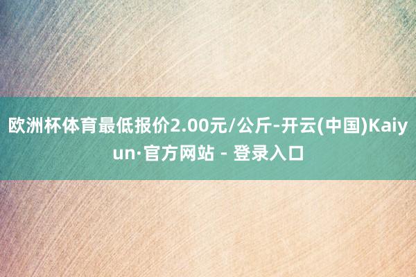 欧洲杯体育最低报价2.00元/公斤-开云(中国)Kaiyun·官方网站 - 登录入口