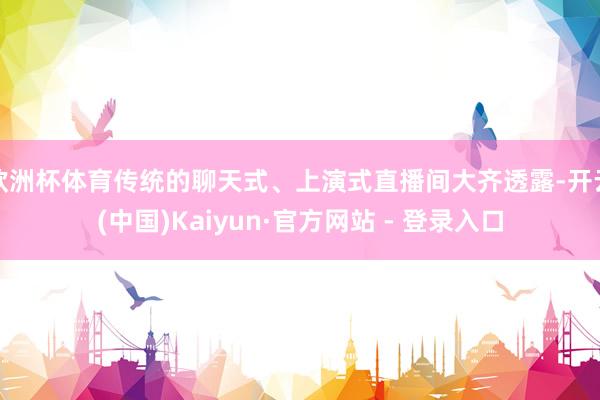 欧洲杯体育传统的聊天式、上演式直播间大齐透露-开云(中国)Kaiyun·官方网站 - 登录入口