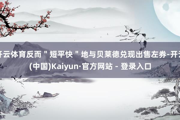 开云体育反而＂短平快＂地与贝莱德兑现出售左券-开云(中国)Kaiyun·官方网站 - 登录入口