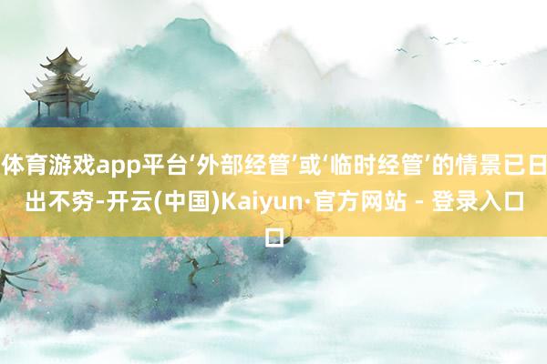 体育游戏app平台‘外部经管’或‘临时经管’的情景已日出不穷-开云(中国)Kaiyun·官方网站 - 登录入口