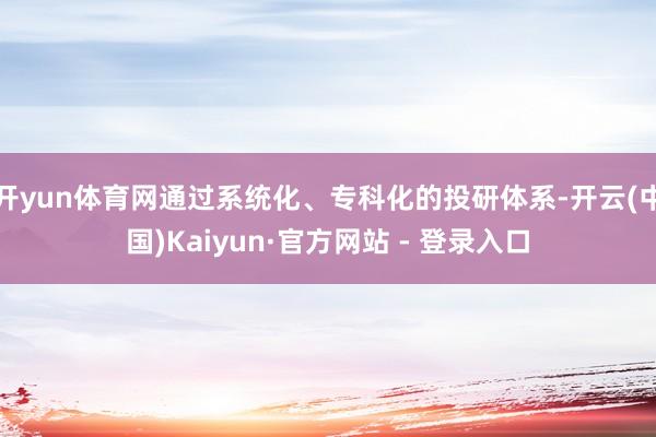 开yun体育网通过系统化、专科化的投研体系-开云(中国)Kaiyun·官方网站 - 登录入口