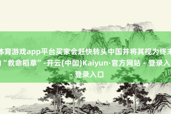 体育游戏app平台买家会赶快转头中国并将其视为终末的“救命稻草”-开云(中国)Kaiyun·官方网站 - 登录入口