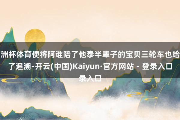 欧洲杯体育便将阿谁陪了他泰半辈子的宝贝三轮车也给弄了追溯-开云(中国)Kaiyun·官方网站 - 登录入口