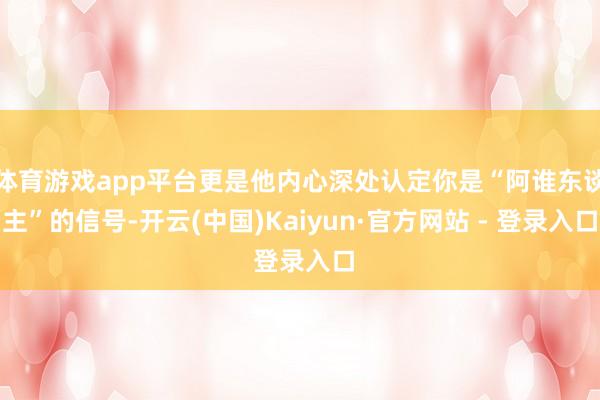 体育游戏app平台更是他内心深处认定你是“阿谁东谈主”的信号-开云(中国)Kaiyun·官方网站 - 登录入口